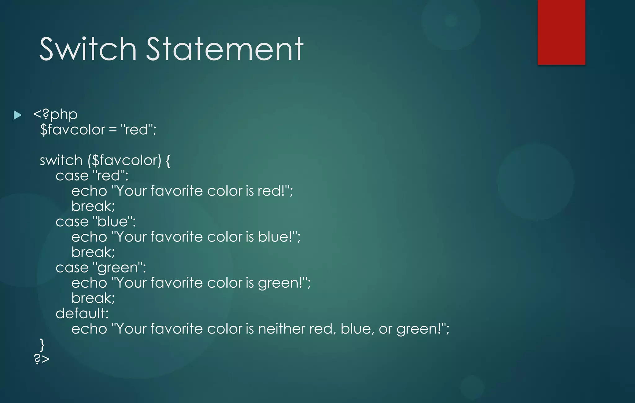 Switch Statement
 <?php
$favcolor = "red";
switch ($favcolor) {
case "red":
echo "Your favorite color is red!";
break;
case "blue":
echo "Your favorite color is blue!";
break;
case "green":
echo "Your favorite color is green!";
break;
default:
echo "Your favorite color is neither red, blue, or green!";
}
?>
 