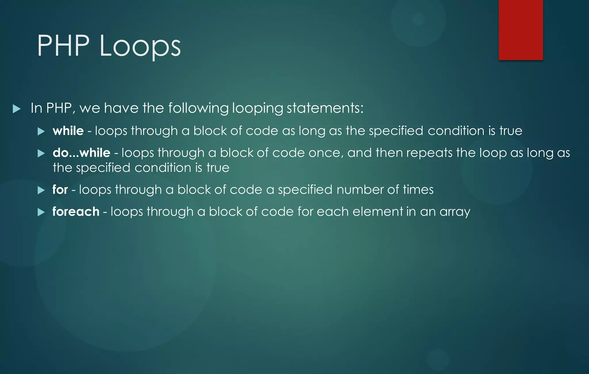PHP Loops
 In PHP, we have the following looping statements:
 while - loops through a block of code as long as the specified condition is true
 do...while - loops through a block of code once, and then repeats the loop as long as
the specified condition is true
 for - loops through a block of code a specified number of times
 foreach - loops through a block of code for each element in an array
 