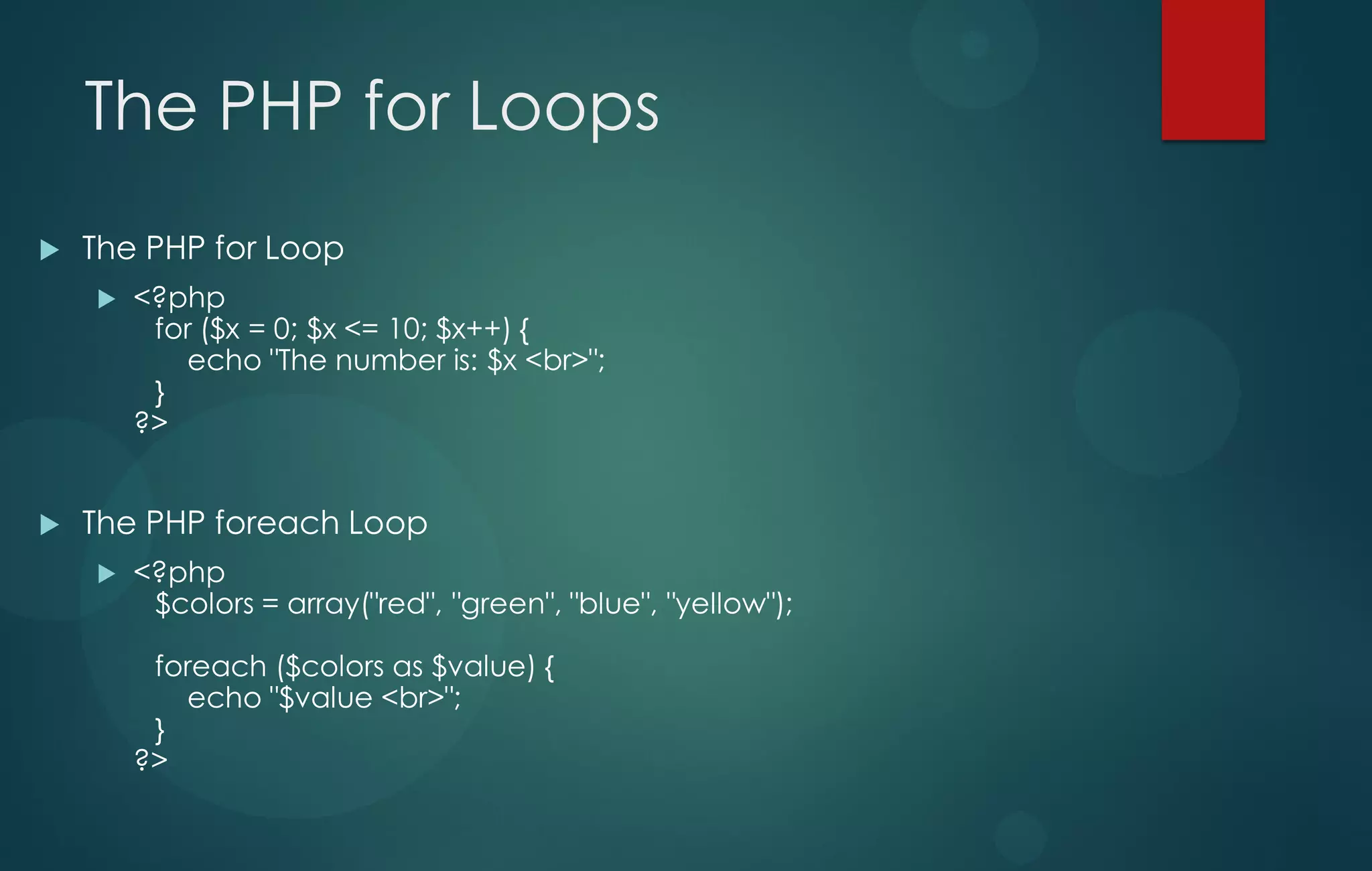 The PHP for Loops
 The PHP for Loop
 <?php
for ($x = 0; $x <= 10; $x++) {
echo "The number is: $x <br>";
}
?>
 The PHP foreach Loop
 <?php
$colors = array("red", "green", "blue", "yellow");
foreach ($colors as $value) {
echo "$value <br>";
}
?>
 