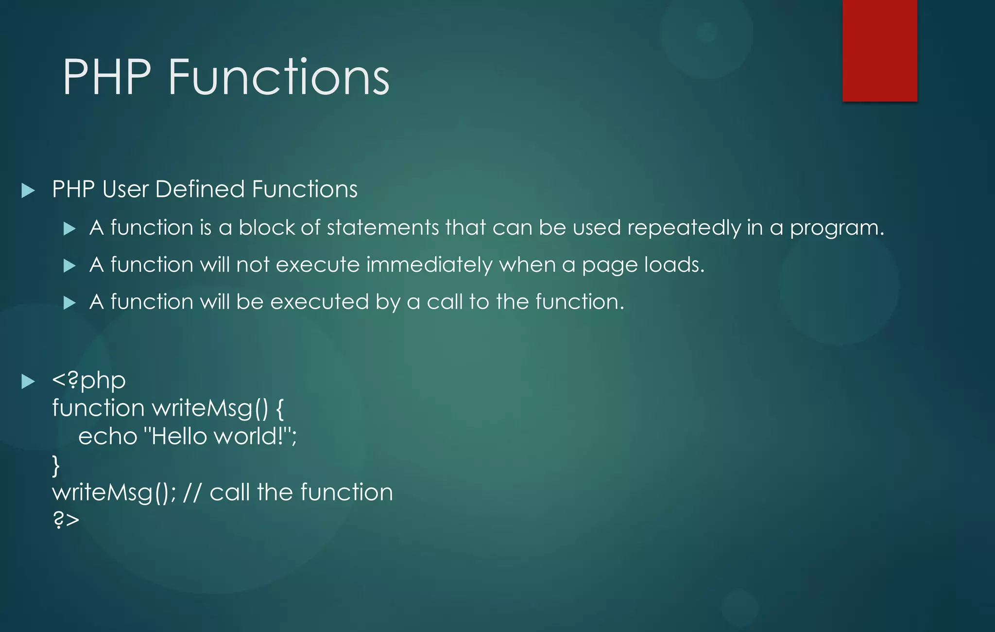 PHP Functions
 PHP User Defined Functions
 A function is a block of statements that can be used repeatedly in a program.
 A function will not execute immediately when a page loads.
 A function will be executed by a call to the function.
 <?php
function writeMsg() {
echo "Hello world!";
}
writeMsg(); // call the function
?>
 