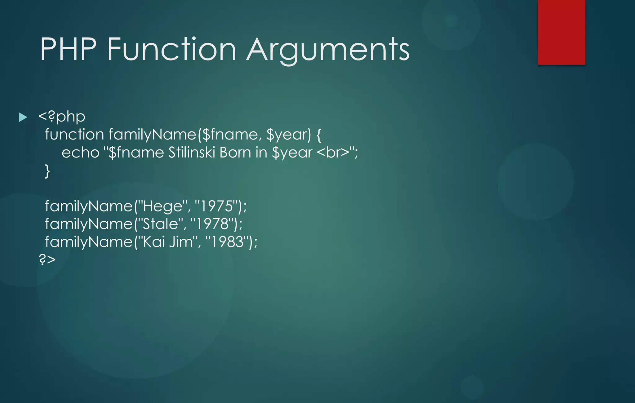 PHP Function Arguments
 <?php
function familyName($fname, $year) {
echo "$fname Stilinski Born in $year <br>";
}
familyName("Hege", "1975");
familyName("Stale", "1978");
familyName("Kai Jim", "1983");
?>
 