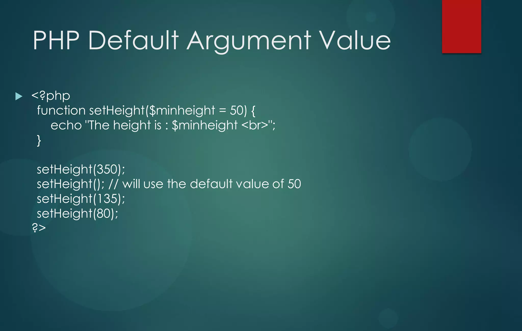 PHP Default Argument Value
 <?php
function setHeight($minheight = 50) {
echo "The height is : $minheight <br>";
}
setHeight(350);
setHeight(); // will use the default value of 50
setHeight(135);
setHeight(80);
?>
 