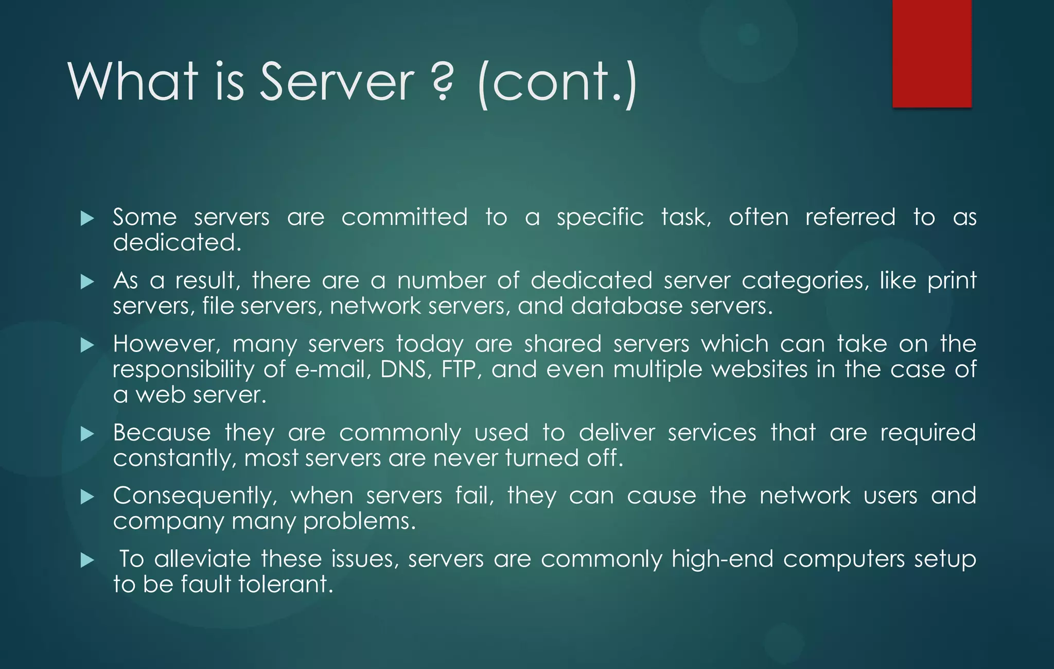 What is Server ? (cont.)
 Some servers are committed to a specific task, often referred to as
dedicated.
 As a result, there are a number of dedicated server categories, like print
servers, file servers, network servers, and database servers.
 However, many servers today are shared servers which can take on the
responsibility of e-mail, DNS, FTP, and even multiple websites in the case of
a web server.
 Because they are commonly used to deliver services that are required
constantly, most servers are never turned off.
 Consequently, when servers fail, they can cause the network users and
company many problems.
 To alleviate these issues, servers are commonly high-end computers setup
to be fault tolerant.
 