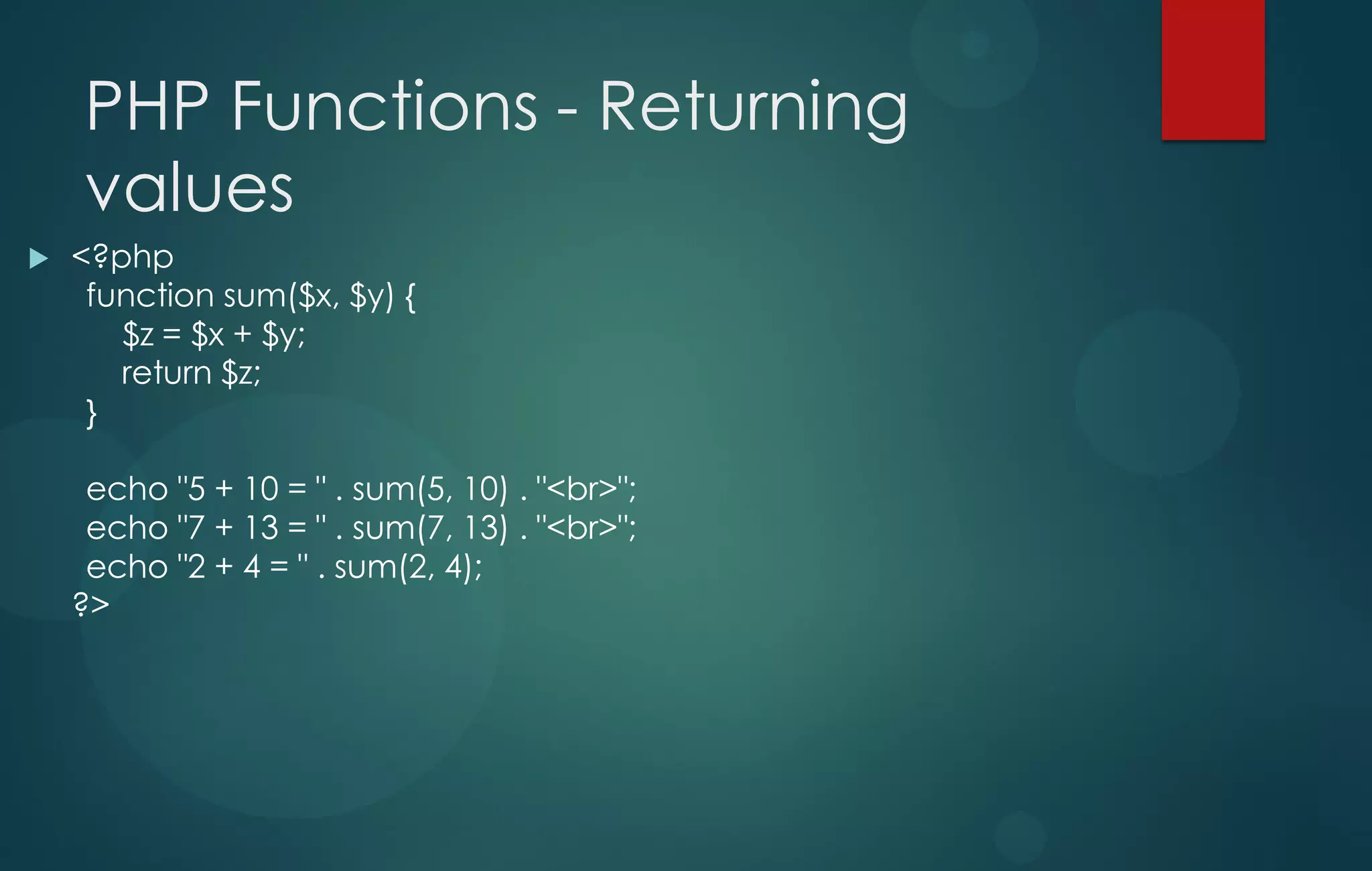 PHP Functions - Returning
values
 <?php
function sum($x, $y) {
$z = $x + $y;
return $z;
}
echo "5 + 10 = " . sum(5, 10) . "<br>";
echo "7 + 13 = " . sum(7, 13) . "<br>";
echo "2 + 4 = " . sum(2, 4);
?>
 