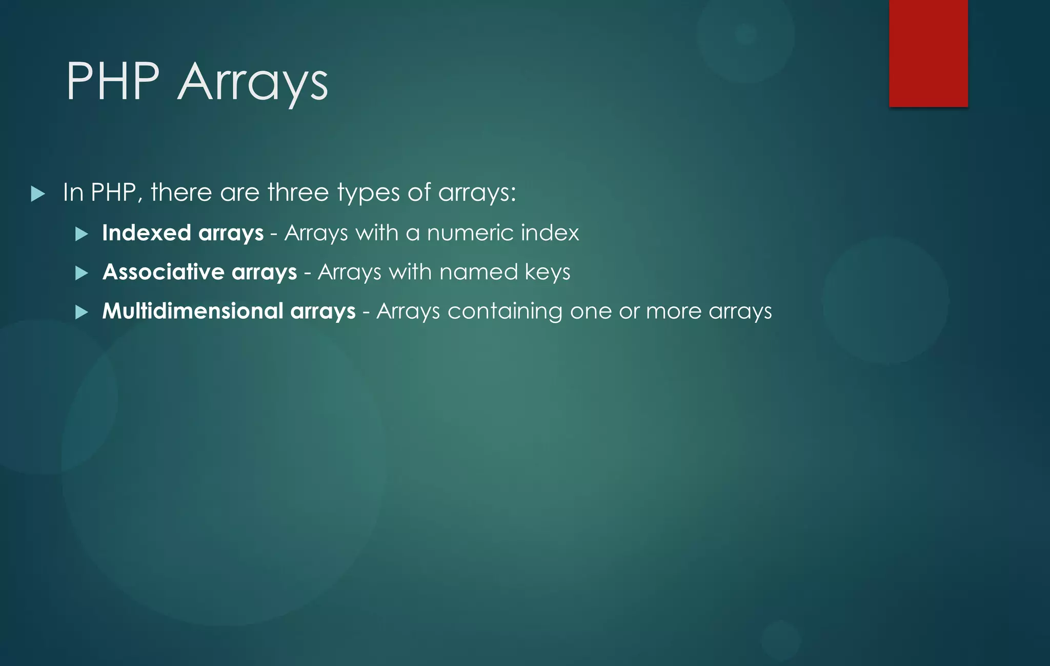 PHP Arrays
 In PHP, there are three types of arrays:
 Indexed arrays - Arrays with a numeric index
 Associative arrays - Arrays with named keys
 Multidimensional arrays - Arrays containing one or more arrays
 