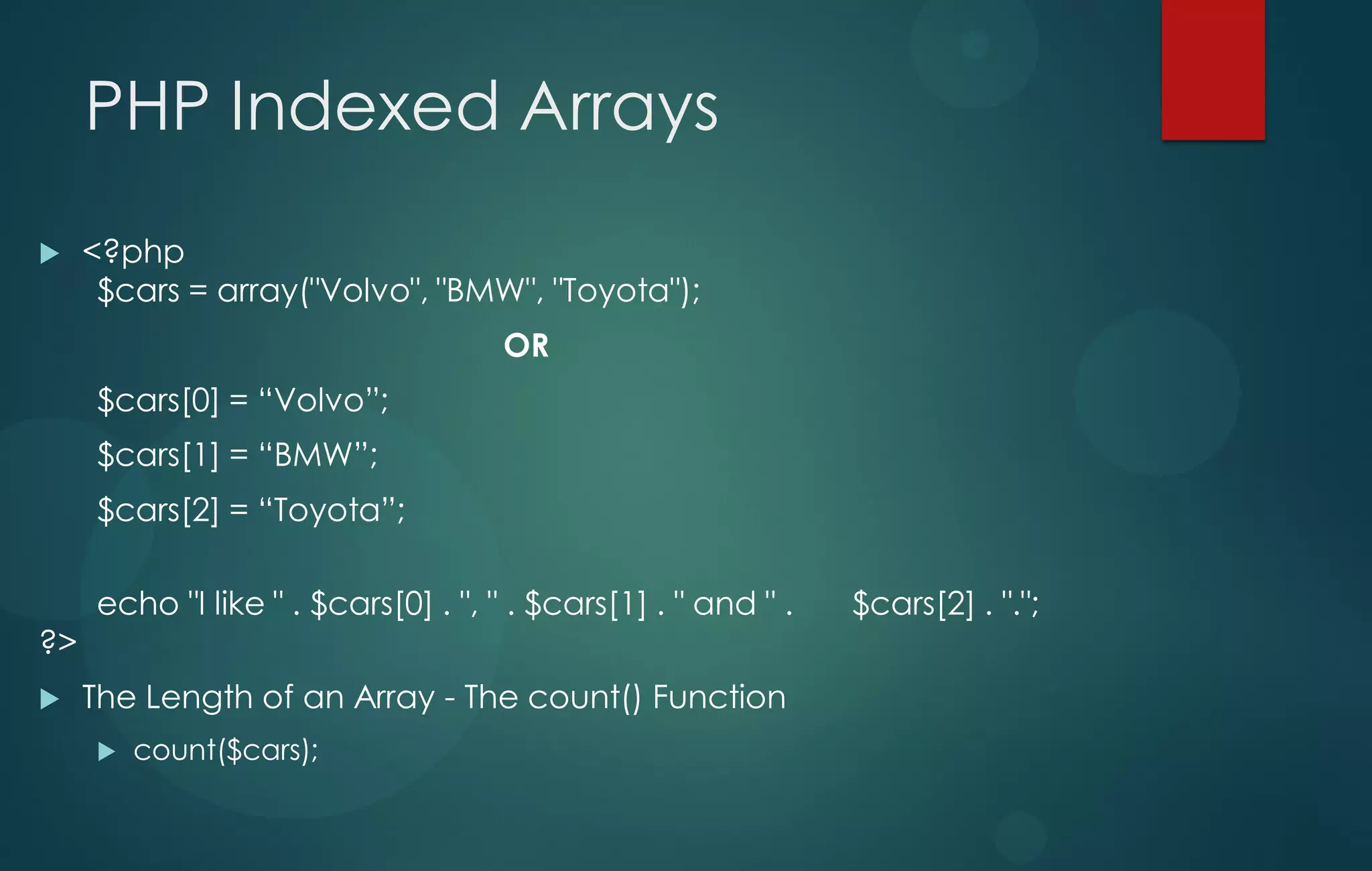 PHP Indexed Arrays
 <?php
$cars = array("Volvo", "BMW", "Toyota");
OR
$cars[0] = “Volvo”;
$cars[1] = “BMW”;
$cars[2] = “Toyota”;
echo "I like " . $cars[0] . ", " . $cars[1] . " and " . $cars[2] . ".";
?>
 The Length of an Array - The count() Function
 count($cars);
 