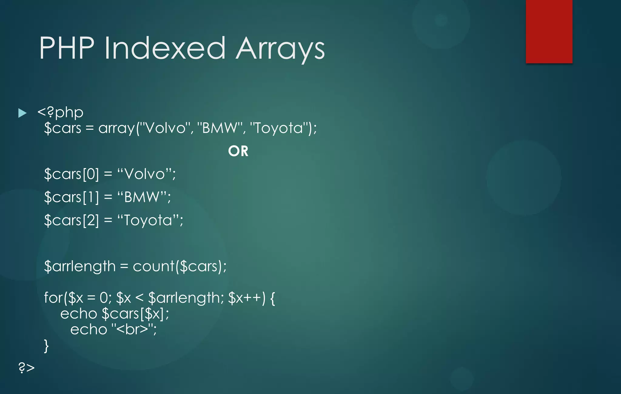 PHP Indexed Arrays
 <?php
$cars = array("Volvo", "BMW", "Toyota");
OR
$cars[0] = “Volvo”;
$cars[1] = “BMW”;
$cars[2] = “Toyota”;
$arrlength = count($cars);
for($x = 0; $x < $arrlength; $x++) {
echo $cars[$x];
echo "<br>";
}
?>
 