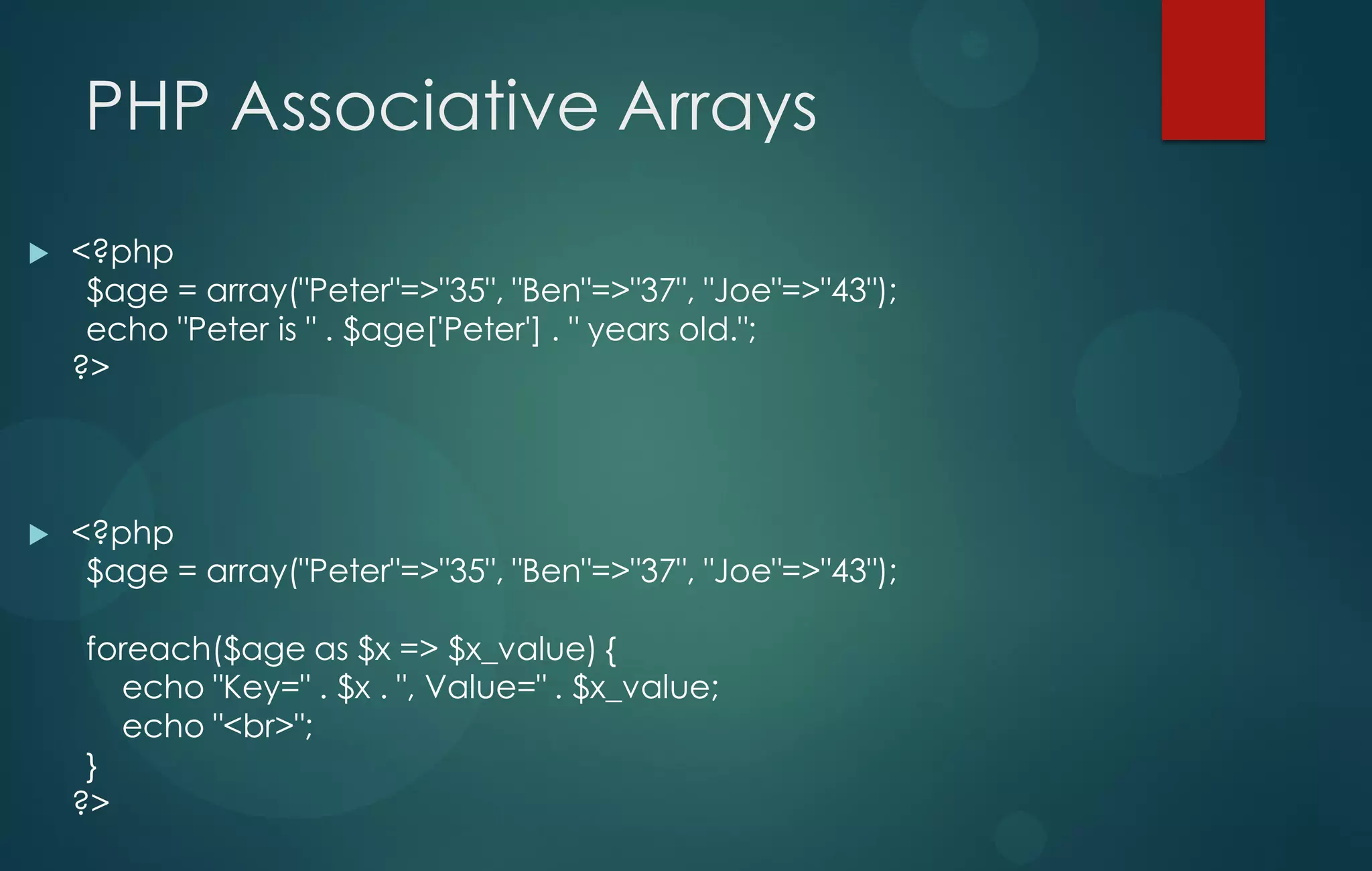 PHP Associative Arrays
 <?php
$age = array("Peter"=>"35", "Ben"=>"37", "Joe"=>"43");
echo "Peter is " . $age['Peter'] . " years old.";
?>
 <?php
$age = array("Peter"=>"35", "Ben"=>"37", "Joe"=>"43");
foreach($age as $x => $x_value) {
echo "Key=" . $x . ", Value=" . $x_value;
echo "<br>";
}
?>
 