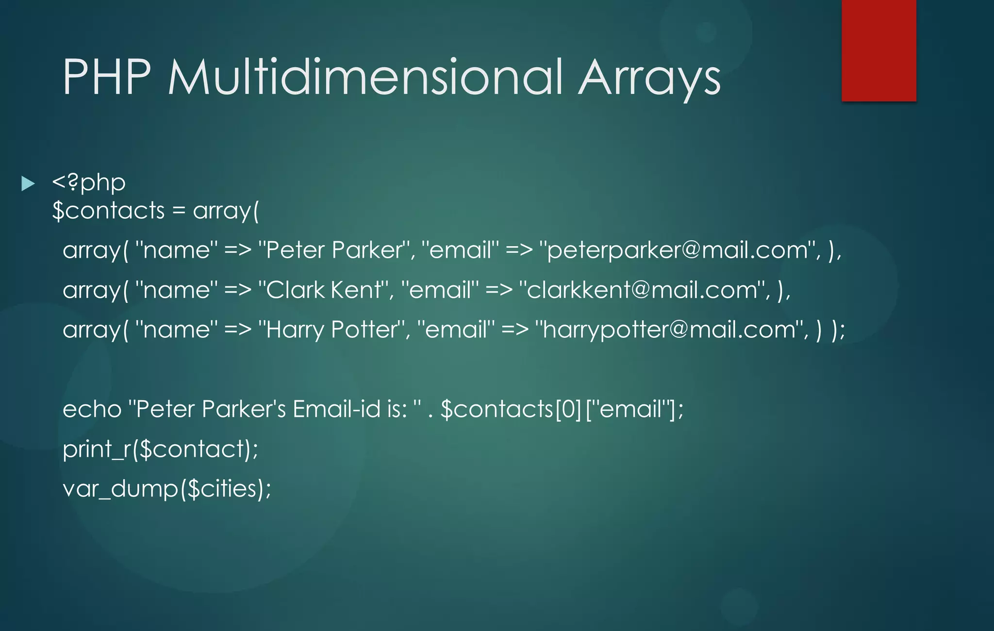 PHP Multidimensional Arrays
 <?php
$contacts = array(
array( "name" => "Peter Parker", "email" => "peterparker@mail.com", ),
array( "name" => "Clark Kent", "email" => "clarkkent@mail.com", ),
array( "name" => "Harry Potter", "email" => "harrypotter@mail.com", ) );
echo "Peter Parker's Email-id is: " . $contacts[0]["email"];
print_r($contact);
var_dump($cities);
 