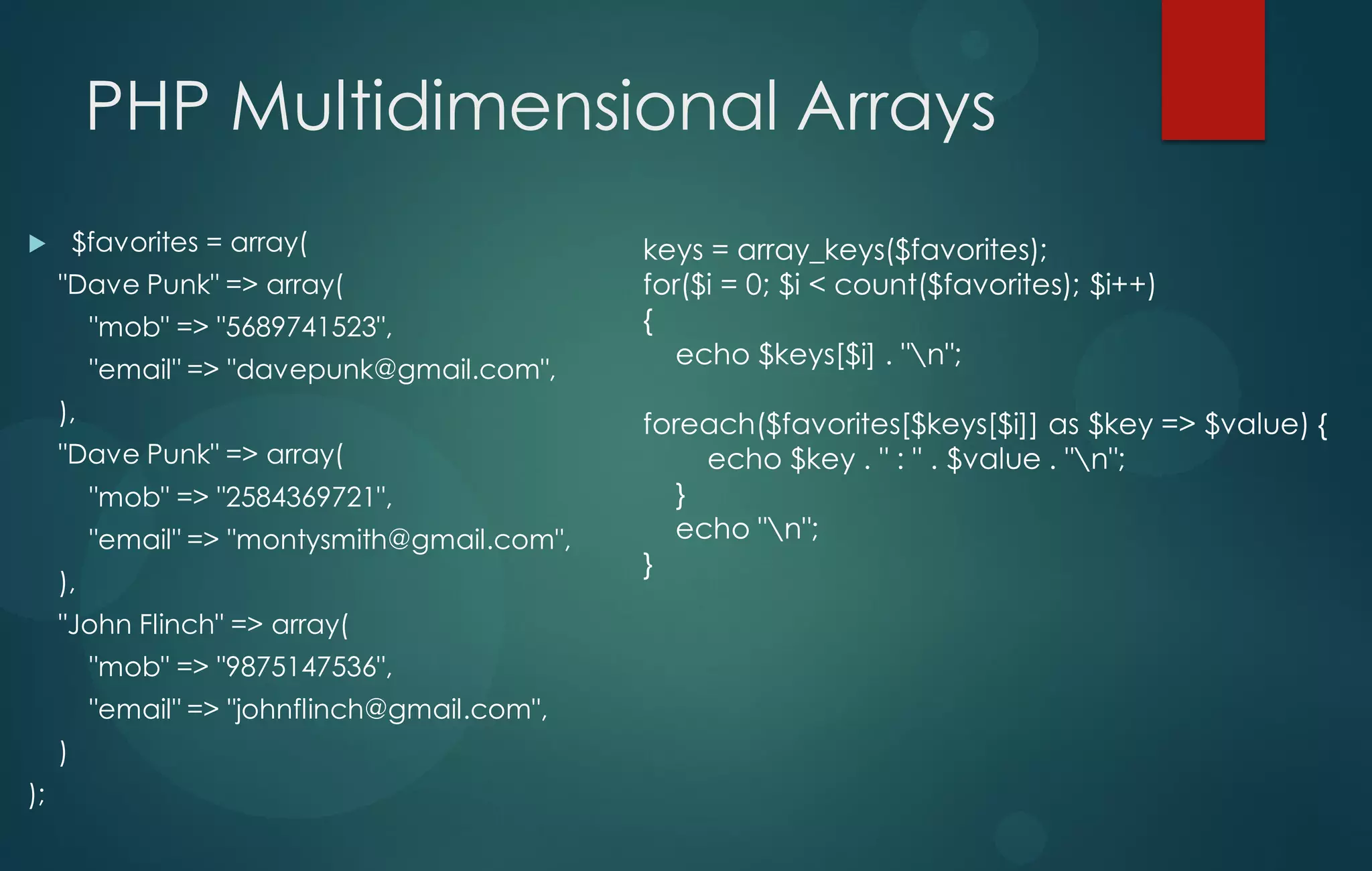 PHP Multidimensional Arrays
 $favorites = array(
"Dave Punk" => array(
"mob" => "5689741523",
"email" => "davepunk@gmail.com",
),
"Dave Punk" => array(
"mob" => "2584369721",
"email" => "montysmith@gmail.com",
),
"John Flinch" => array(
"mob" => "9875147536",
"email" => "johnflinch@gmail.com",
)
);
keys = array_keys($favorites);
for($i = 0; $i < count($favorites); $i++)
{
echo $keys[$i] . "n";
foreach($favorites[$keys[$i]] as $key => $value) {
echo $key . " : " . $value . "n";
}
echo "n";
}
 