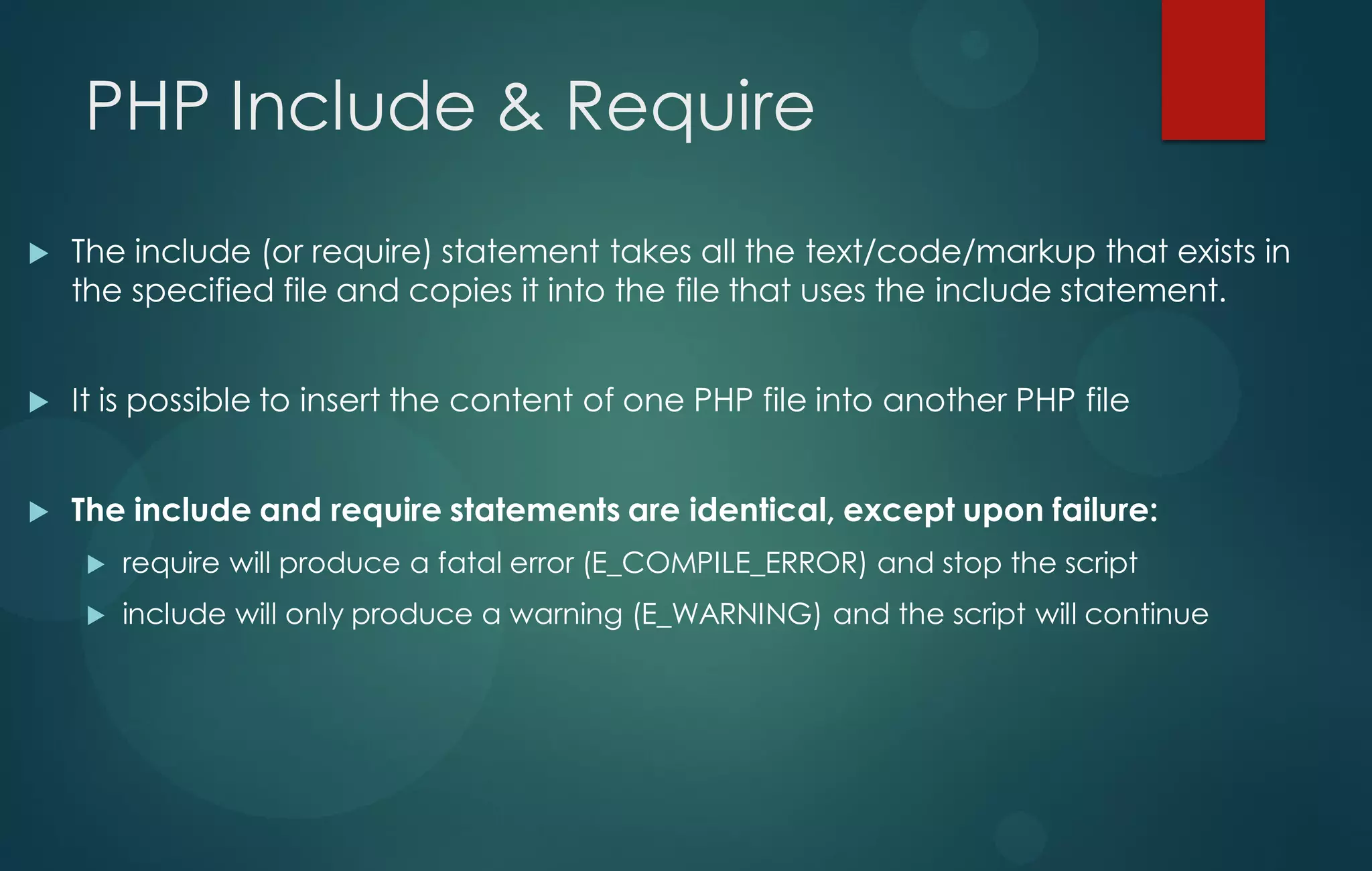 PHP Include & Require
 The include (or require) statement takes all the text/code/markup that exists in
the specified file and copies it into the file that uses the include statement.
 It is possible to insert the content of one PHP file into another PHP file
 The include and require statements are identical, except upon failure:
 require will produce a fatal error (E_COMPILE_ERROR) and stop the script
 include will only produce a warning (E_WARNING) and the script will continue
 