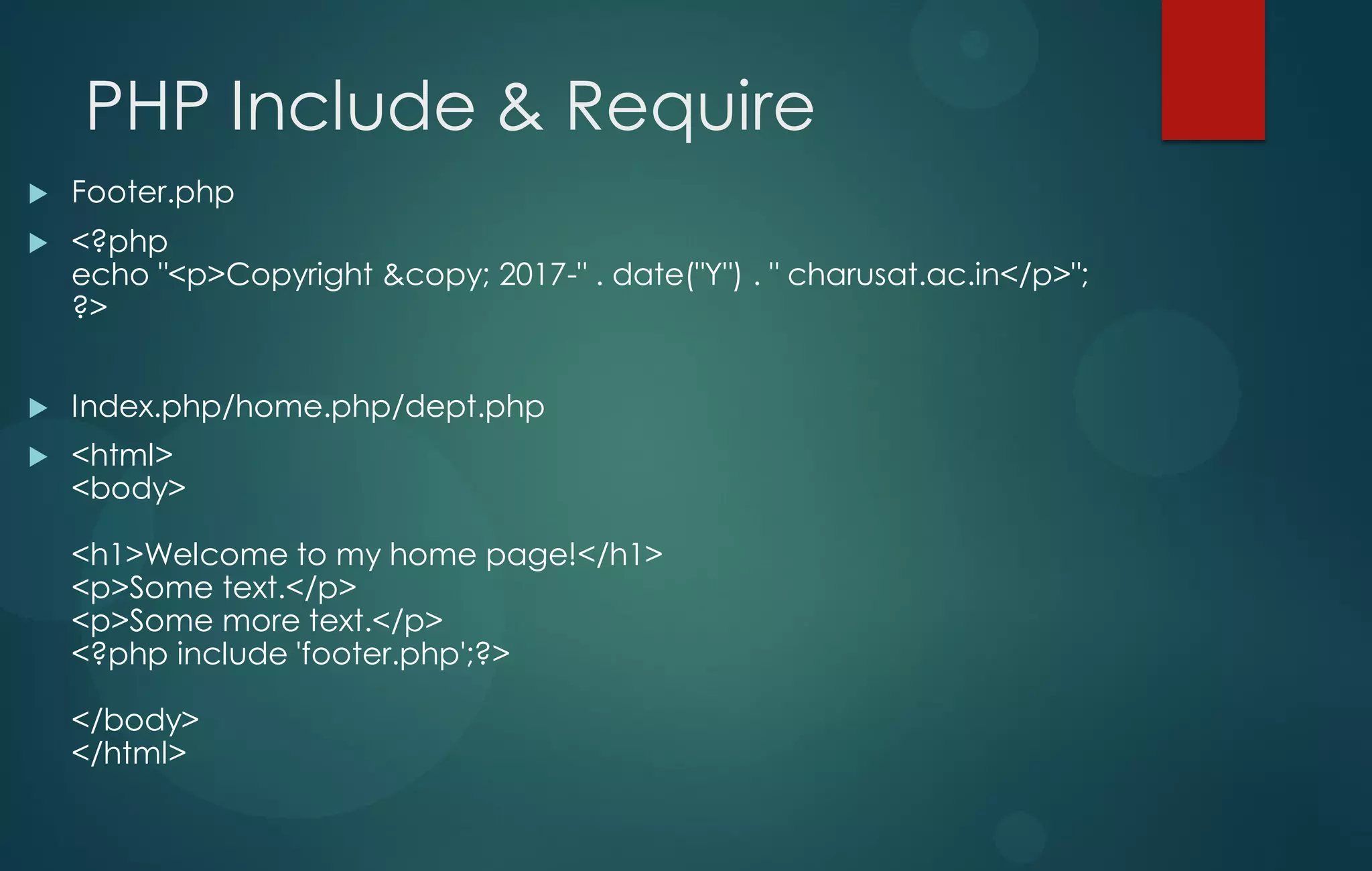 PHP Include & Require
 Footer.php
 <?php
echo "<p>Copyright &copy; 2017-" . date("Y") . " charusat.ac.in</p>";
?>
 Index.php/home.php/dept.php
 <html>
<body>
<h1>Welcome to my home page!</h1>
<p>Some text.</p>
<p>Some more text.</p>
<?php include 'footer.php';?>
</body>
</html>
 