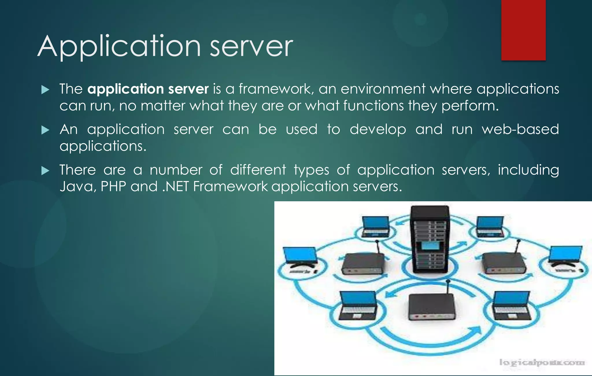 Application server
 The application server is a framework, an environment where applications
can run, no matter what they are or what functions they perform.
 An application server can be used to develop and run web-based
applications.
 There are a number of different types of application servers, including
Java, PHP and .NET Framework application servers.
 