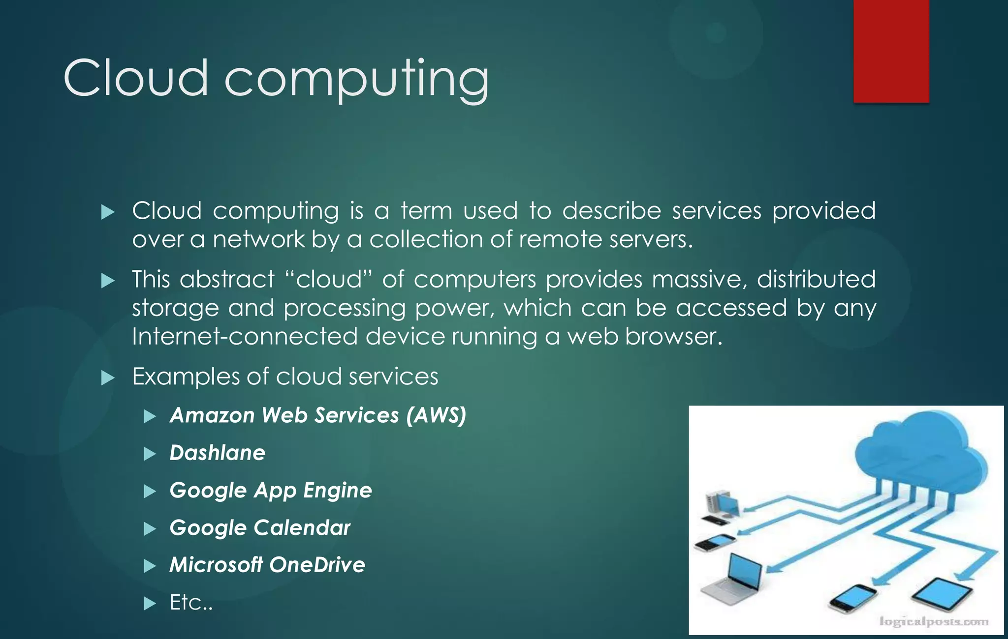 Cloud computing
 Cloud computing is a term used to describe services provided
over a network by a collection of remote servers.
 This abstract “cloud” of computers provides massive, distributed
storage and processing power, which can be accessed by any
Internet-connected device running a web browser.
 Examples of cloud services
 Amazon Web Services (AWS)
 Dashlane
 Google App Engine
 Google Calendar
 Microsoft OneDrive
 Etc..
 