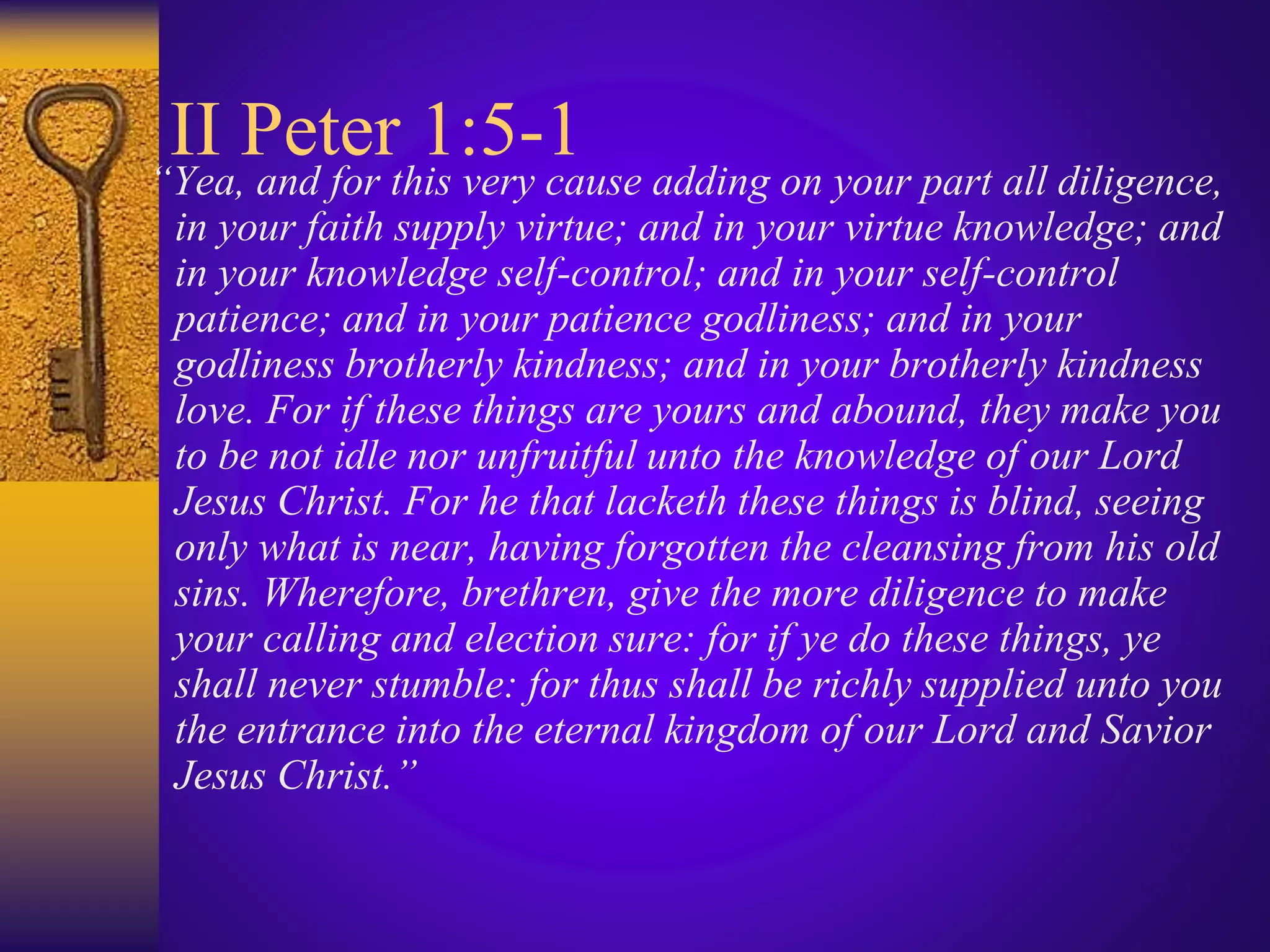 II Peter 1:5-1
“Yea, and for this very cause adding on your part all diligence,
in your faith supply virtue; and in your virtue knowledge; and
in your knowledge self-control; and in your self-control
patience; and in your patience godliness; and in your
godliness brotherly kindness; and in your brotherly kindness
love. For if these things are yours and abound, they make you
to be not idle nor unfruitful unto the knowledge of our Lord
Jesus Christ. For he that lacketh these things is blind, seeing
only what is near, having forgotten the cleansing from his old
sins. Wherefore, brethren, give the more diligence to make
your calling and election sure: for if ye do these things, ye
shall never stumble: for thus shall be richly supplied unto you
the entrance into the eternal kingdom of our Lord and Savior
Jesus Christ.”
 