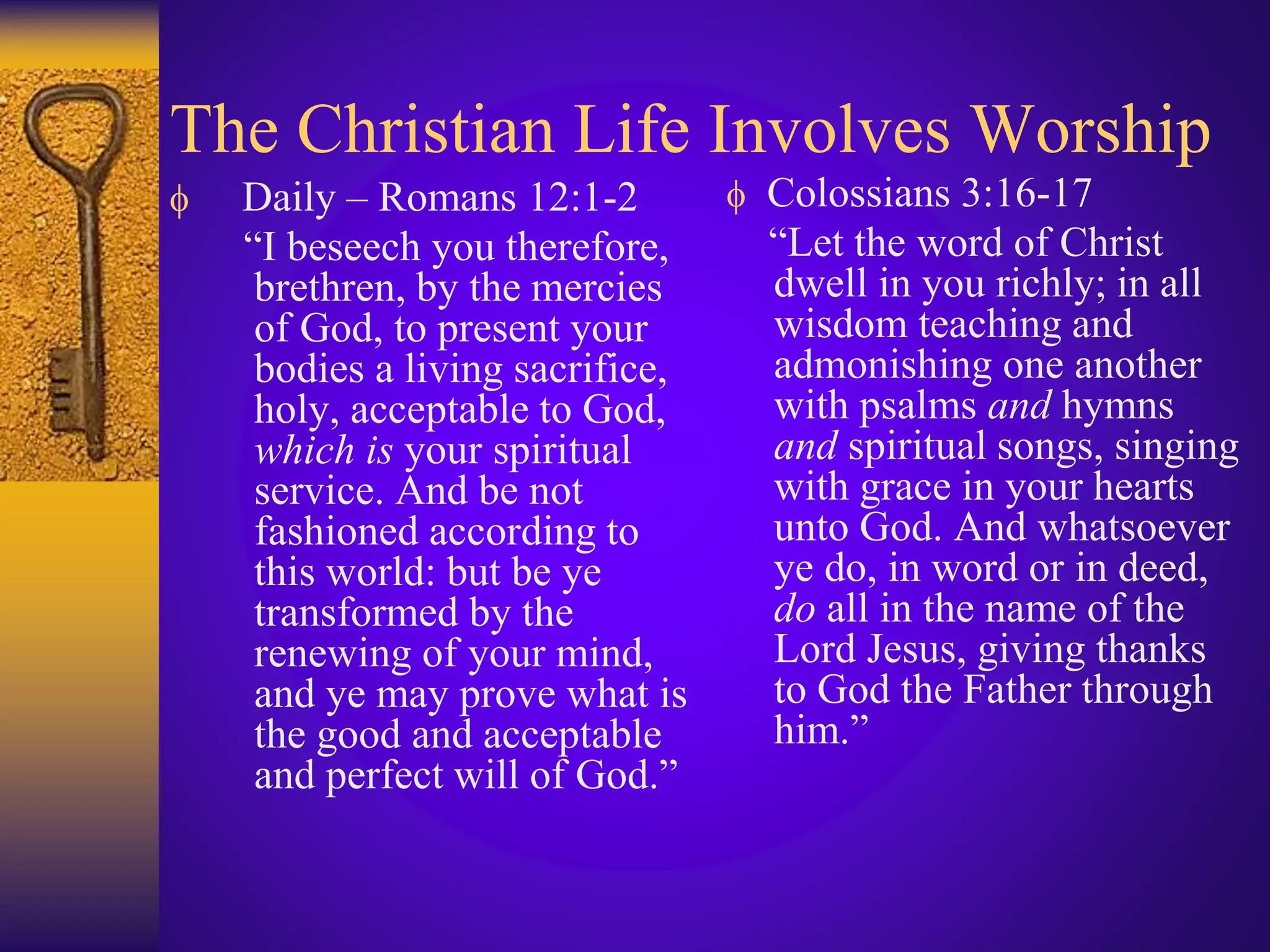 The Christian Life Involves Worship
 Daily – Romans 12:1-2
“I beseech you therefore,
brethren, by the mercies
of God, to present your
bodies a living sacrifice,
holy, acceptable to God,
which is your spiritual
service. And be not
fashioned according to
this world: but be ye
transformed by the
renewing of your mind,
and ye may prove what is
the good and acceptable
and perfect will of God.”
 Colossians 3:16-17
“Let the word of Christ
dwell in you richly; in all
wisdom teaching and
admonishing one another
with psalms and hymns
and spiritual songs, singing
with grace in your hearts
unto God. And whatsoever
ye do, in word or in deed,
do all in the name of the
Lord Jesus, giving thanks
to God the Father through
him.”
 