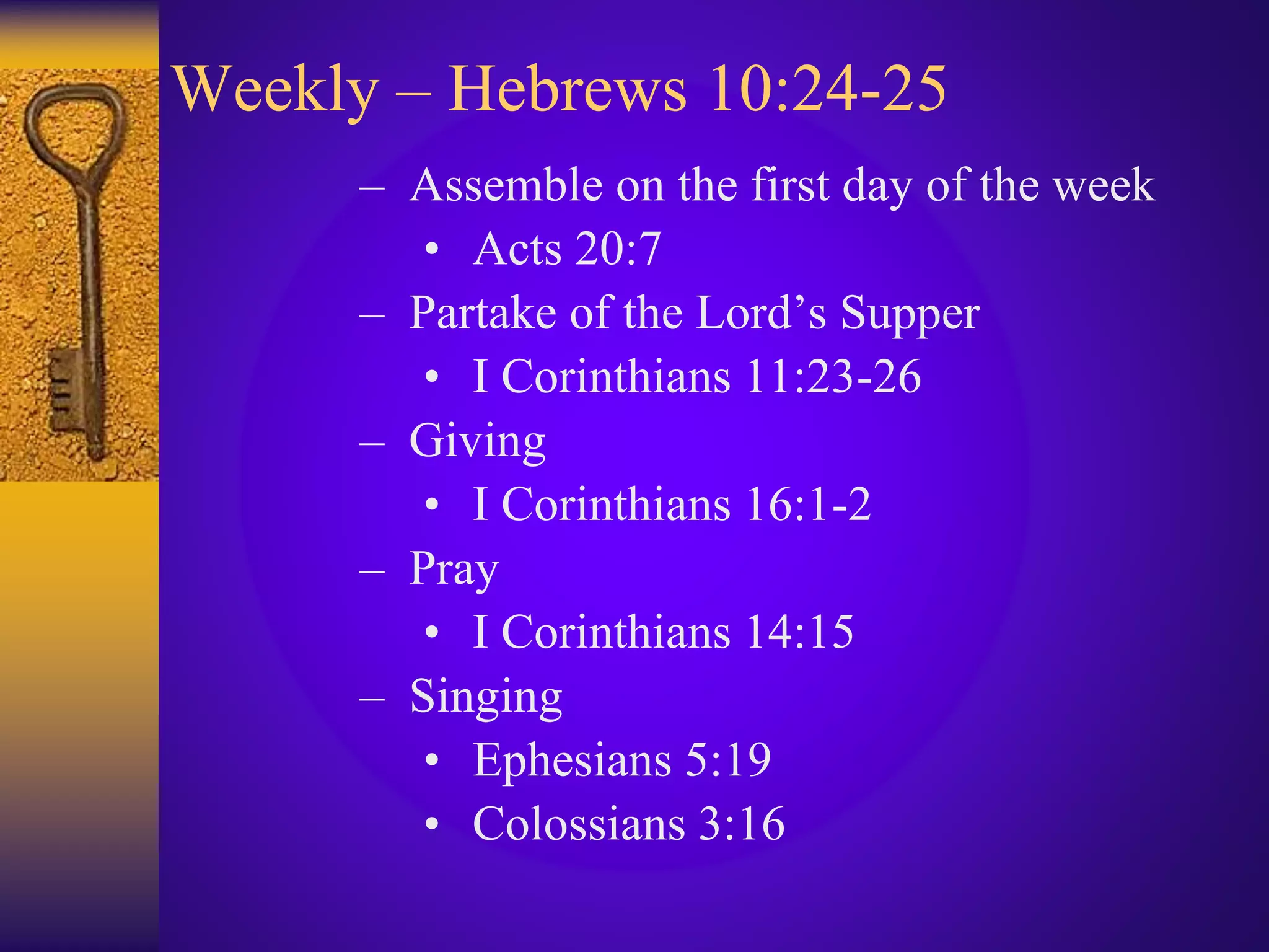 Weekly – Hebrews 10:24-25
– Assemble on the first day of the week
• Acts 20:7
– Partake of the Lord’s Supper
• I Corinthians 11:23-26
– Giving
• I Corinthians 16:1-2
– Pray
• I Corinthians 14:15
– Singing
• Ephesians 5:19
• Colossians 3:16
 