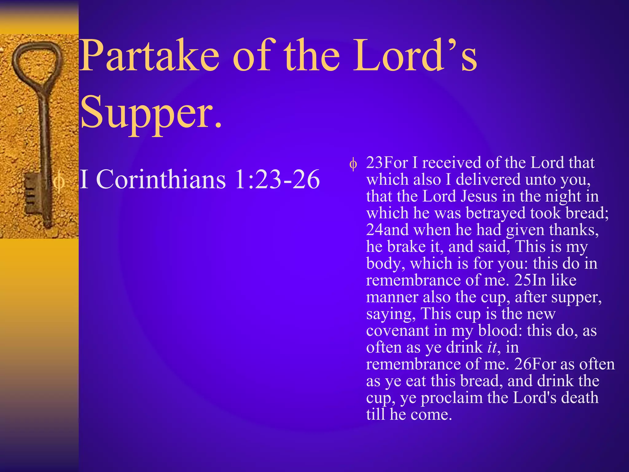 Partake of the Lord’s
Supper.
 I Corinthians 1:23-26
 23For I received of the Lord that
which also I delivered unto you,
that the Lord Jesus in the night in
which he was betrayed took bread;
24and when he had given thanks,
he brake it, and said, This is my
body, which is for you: this do in
remembrance of me. 25In like
manner also the cup, after supper,
saying, This cup is the new
covenant in my blood: this do, as
often as ye drink it, in
remembrance of me. 26For as often
as ye eat this bread, and drink the
cup, ye proclaim the Lord's death
till he come.
 