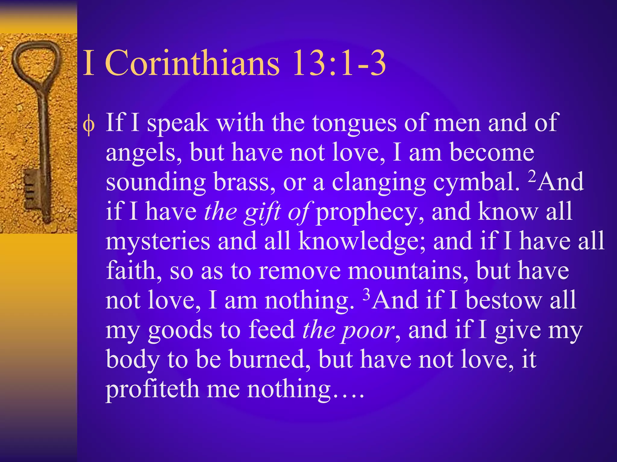 I Corinthians 13:1-3
 If I speak with the tongues of men and of
angels, but have not love, I am become
sounding brass, or a clanging cymbal. 2And
if I have the gift of prophecy, and know all
mysteries and all knowledge; and if I have all
faith, so as to remove mountains, but have
not love, I am nothing. 3And if I bestow all
my goods to feed the poor, and if I give my
body to be burned, but have not love, it
profiteth me nothing….
 