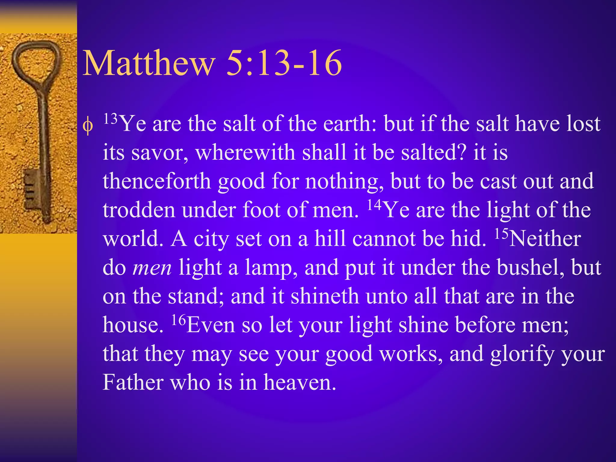 Matthew 5:13-16
 13Ye are the salt of the earth: but if the salt have lost
its savor, wherewith shall it be salted? it is
thenceforth good for nothing, but to be cast out and
trodden under foot of men. 14Ye are the light of the
world. A city set on a hill cannot be hid. 15Neither
do men light a lamp, and put it under the bushel, but
on the stand; and it shineth unto all that are in the
house. 16Even so let your light shine before men;
that they may see your good works, and glorify your
Father who is in heaven.
 