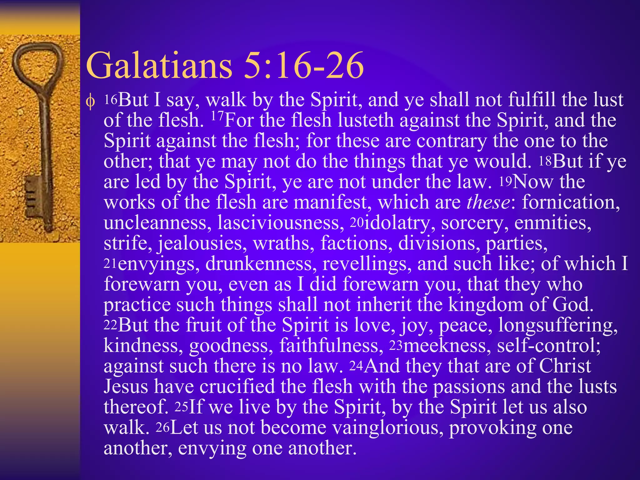 Galatians 5:16-26
 16But I say, walk by the Spirit, and ye shall not fulfill the lust
of the flesh. 17For the flesh lusteth against the Spirit, and the
Spirit against the flesh; for these are contrary the one to the
other; that ye may not do the things that ye would. 18But if ye
are led by the Spirit, ye are not under the law. 19Now the
works of the flesh are manifest, which are these: fornication,
uncleanness, lasciviousness, 20idolatry, sorcery, enmities,
strife, jealousies, wraths, factions, divisions, parties,
21envyings, drunkenness, revellings, and such like; of which I
forewarn you, even as I did forewarn you, that they who
practice such things shall not inherit the kingdom of God.
22But the fruit of the Spirit is love, joy, peace, longsuffering,
kindness, goodness, faithfulness, 23meekness, self-control;
against such there is no law. 24And they that are of Christ
Jesus have crucified the flesh with the passions and the lusts
thereof. 25If we live by the Spirit, by the Spirit let us also
walk. 26Let us not become vainglorious, provoking one
another, envying one another.
 