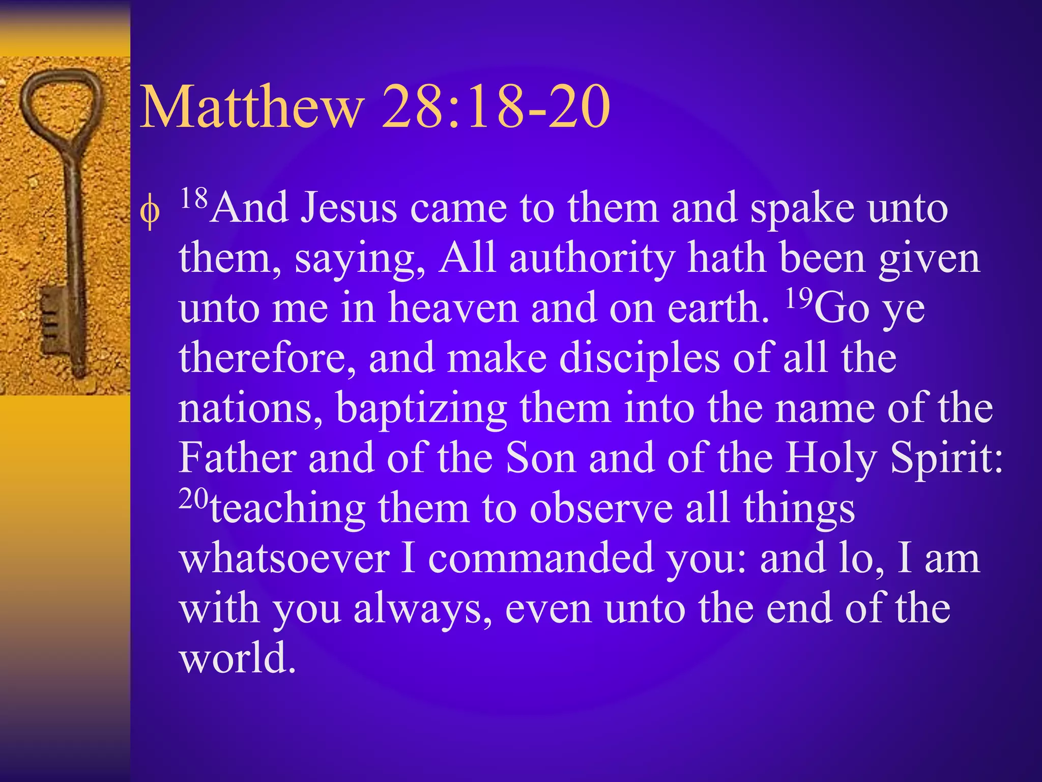 Matthew 28:18-20
 18And Jesus came to them and spake unto
them, saying, All authority hath been given
unto me in heaven and on earth. 19Go ye
therefore, and make disciples of all the
nations, baptizing them into the name of the
Father and of the Son and of the Holy Spirit:
20teaching them to observe all things
whatsoever I commanded you: and lo, I am
with you always, even unto the end of the
world.
 