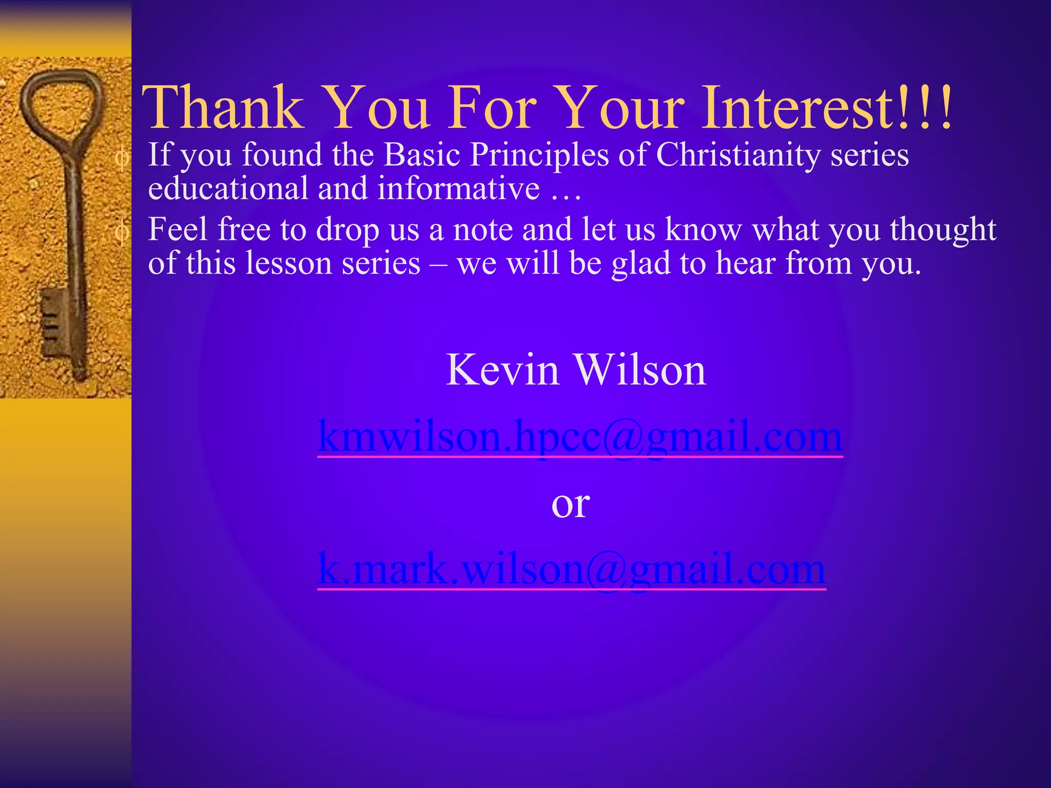 Thank You For Your Interest!!!
 If you found the Basic Principles of Christianity series
educational and informative …
 Feel free to drop us a note and let us know what you thought
of this lesson series – we will be glad to hear from you.
Kevin Wilson
kmwilson.hpcc@gmail.com
or
k.mark.wilson@gmail.com
 