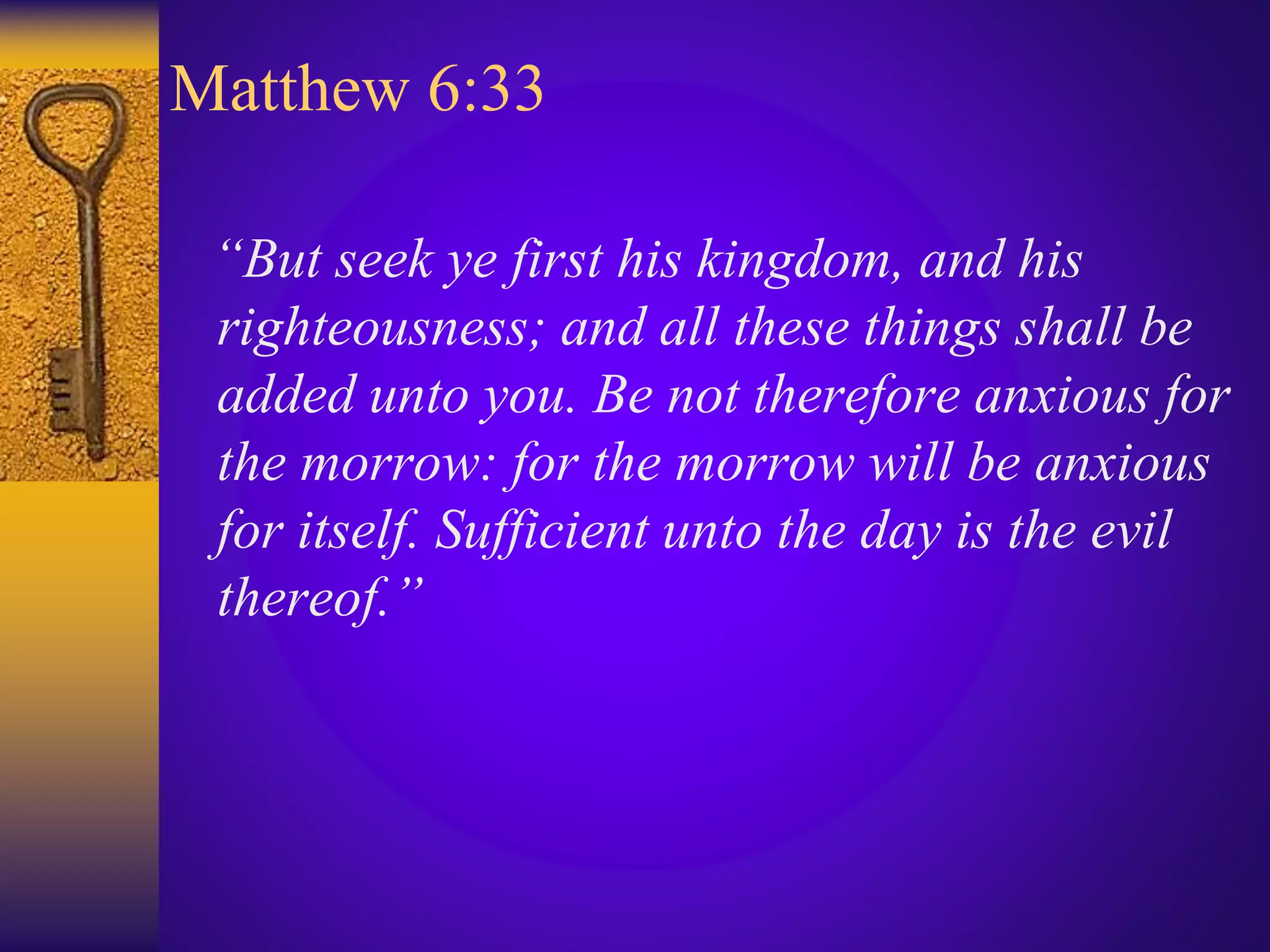 Matthew 6:33
“But seek ye first his kingdom, and his
righteousness; and all these things shall be
added unto you. Be not therefore anxious for
the morrow: for the morrow will be anxious
for itself. Sufficient unto the day is the evil
thereof.”
 
