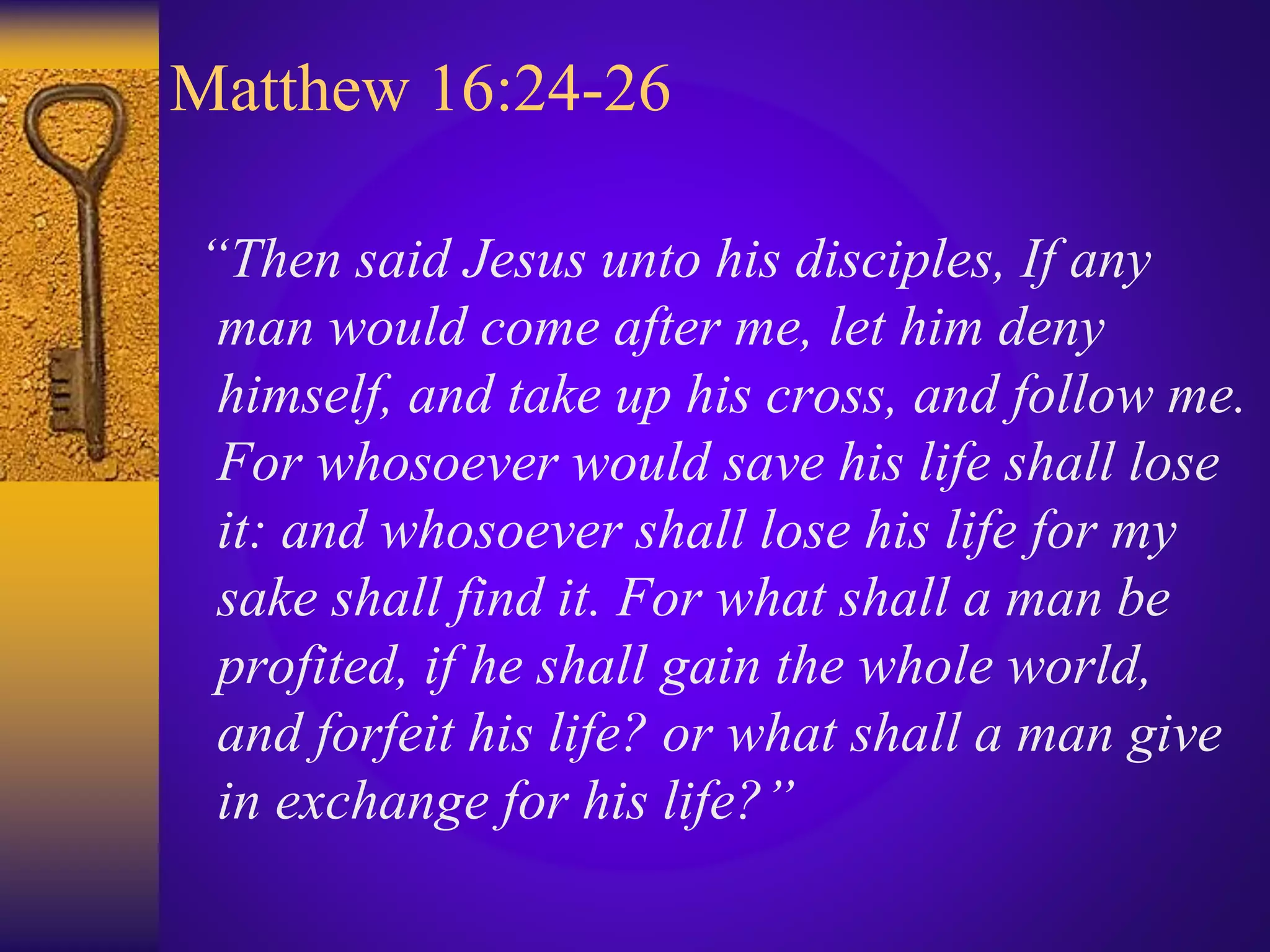 Matthew 16:24-26
“Then said Jesus unto his disciples, If any
man would come after me, let him deny
himself, and take up his cross, and follow me.
For whosoever would save his life shall lose
it: and whosoever shall lose his life for my
sake shall find it. For what shall a man be
profited, if he shall gain the whole world,
and forfeit his life? or what shall a man give
in exchange for his life?”
 