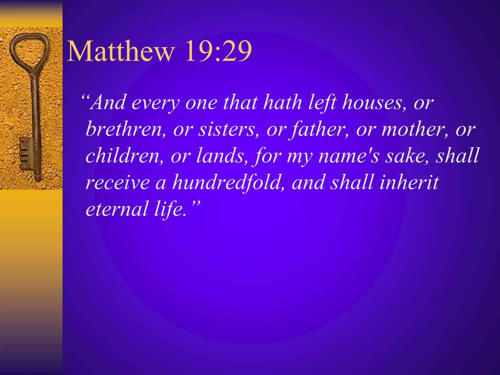 Matthew 19:29
“And every one that hath left houses, or
brethren, or sisters, or father, or mother, or
children, or lands, for my name's sake, shall
receive a hundredfold, and shall inherit
eternal life.”
 