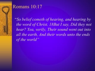 Romans 10:17
“So belief cometh of hearing, and hearing by
the word of Christ. 18But I say, Did they not
hear? Yea, verily, Their sound went out into
all the earth, And their words unto the ends
of the world”
 