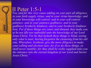 II Peter 1:5-1
“Yea, and for this very cause adding on your part all diligence,
in your faith supply virtue; and in your virtue knowledge; and
in your knowledge self-control; and in your self-control
patience; and in your patience godliness; and in your
godliness brotherly kindness; and in your brotherly kindness
love. For if these things are yours and abound, they make you
to be not idle nor unfruitful unto the knowledge of our Lord
Jesus Christ. For he that lacketh these things is blind, seeing
only what is near, having forgotten the cleansing from his old
sins. Wherefore, brethren, give the more diligence to make
your calling and election sure: for if ye do these things, ye
shall never stumble: for thus shall be richly supplied unto you
the entrance into the eternal kingdom of our Lord and Savior
Jesus Christ.”
 