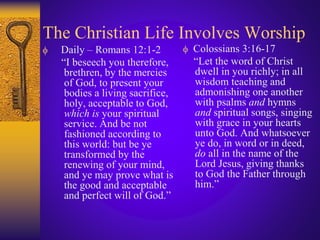 The Christian Life Involves Worship
 Daily – Romans 12:1-2
“I beseech you therefore,
brethren, by the mercies
of God, to present your
bodies a living sacrifice,
holy, acceptable to God,
which is your spiritual
service. And be not
fashioned according to
this world: but be ye
transformed by the
renewing of your mind,
and ye may prove what is
the good and acceptable
and perfect will of God.”
 Colossians 3:16-17
“Let the word of Christ
dwell in you richly; in all
wisdom teaching and
admonishing one another
with psalms and hymns
and spiritual songs, singing
with grace in your hearts
unto God. And whatsoever
ye do, in word or in deed,
do all in the name of the
Lord Jesus, giving thanks
to God the Father through
him.”
 