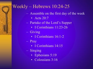 Weekly – Hebrews 10:24-25
– Assemble on the first day of the week
• Acts 20:7
– Partake of the Lord’s Supper
• I Corinthians 11:23-26
– Giving
• I Corinthians 16:1-2
– Pray
• I Corinthians 14:15
– Singing
• Ephesians 5:19
• Colossians 3:16
 