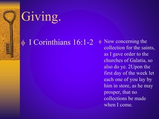 Giving.
 I Corinthians 16:1-2  Now concerning the
collection for the saints,
as I gave order to the
churches of Galatia, so
also do ye. 2Upon the
first day of the week let
each one of you lay by
him in store, as he may
prosper, that no
collections be made
when I come.
 