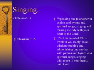 Singing.
 Ephesians 5:19  19speaking one to another in
psalms and hymns and
spiritual songs, singing and
making melody with your
heart to the Lord;
 16Let the word of Christ
dwell in you richly; in all
wisdom teaching and
admonishing one another
with psalms and hymns and
spiritual songs, singing
with grace in your hearts
unto God.
Colossians 3:16
 
