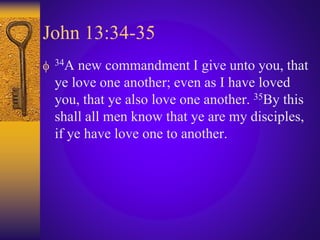 John 13:34-35
 34A new commandment I give unto you, that
ye love one another; even as I have loved
you, that ye also love one another. 35By this
shall all men know that ye are my disciples,
if ye have love one to another.
 