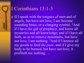 I Corinthians 13:1-3
 If I speak with the tongues of men and of
angels, but have not love, I am become
sounding brass, or a clanging cymbal. 2And
if I have the gift of prophecy, and know all
mysteries and all knowledge; and if I have all
faith, so as to remove mountains, but have
not love, I am nothing. 3And if I bestow all
my goods to feed the poor, and if I give my
body to be burned, but have not love, it
profiteth me nothing….
 