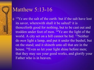 Matthew 5:13-16
 13Ye are the salt of the earth: but if the salt have lost
its savor, wherewith shall it be salted? it is
thenceforth good for nothing, but to be cast out and
trodden under foot of men. 14Ye are the light of the
world. A city set on a hill cannot be hid. 15Neither
do men light a lamp, and put it under the bushel, but
on the stand; and it shineth unto all that are in the
house. 16Even so let your light shine before men;
that they may see your good works, and glorify your
Father who is in heaven.
 