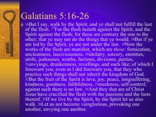 Galatians 5:16-26
 16But I say, walk by the Spirit, and ye shall not fulfill the lust
of the flesh. 17For the flesh lusteth against the Spirit, and the
Spirit against the flesh; for these are contrary the one to the
other; that ye may not do the things that ye would. 18But if ye
are led by the Spirit, ye are not under the law. 19Now the
works of the flesh are manifest, which are these: fornication,
uncleanness, lasciviousness, 20idolatry, sorcery, enmities,
strife, jealousies, wraths, factions, divisions, parties,
21envyings, drunkenness, revellings, and such like; of which I
forewarn you, even as I did forewarn you, that they who
practice such things shall not inherit the kingdom of God.
22But the fruit of the Spirit is love, joy, peace, longsuffering,
kindness, goodness, faithfulness, 23meekness, self-control;
against such there is no law. 24And they that are of Christ
Jesus have crucified the flesh with the passions and the lusts
thereof. 25If we live by the Spirit, by the Spirit let us also
walk. 26Let us not become vainglorious, provoking one
another, envying one another.
 