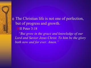  The Christian life is not one of perfection,
but of progress and growth.
II Peter 3:18
“But grow in the grace and knowledge of our
Lord and Savior Jesus Christ. To him be the glory
both now and for ever. Amen.”
 