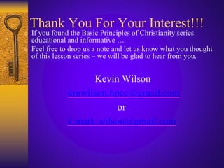 Thank You For Your Interest!!!
 If you found the Basic Principles of Christianity series
educational and informative …
 Feel free to drop us a note and let us know what you thought
of this lesson series – we will be glad to hear from you.
Kevin Wilson
kmwilson.hpcc@gmail.com
or
k.mark.wilson@gmail.com
 