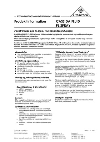 2010-08-17/HW/Te PI-No.: 3 - 7504
Produkt information CASSIDA FLUID
PL SPRAY
Penetrerende olie til brug i levnedsmiddelindustrien
CASSIDA FLUID PL SPRAY er en fuldsyntetiske højt ydende, penetrerende og med krybende egen-
skaber til fødevare industrien.
Olien er baseret på syntetiske olier og tilsætnings stoffer som opfylder de strengeste krav for brug i levneds-
middelindustrien.
Certificeret af NSF for ISO 21469 og registreret af NSF (Class H1) for brug hvor der er risiko for direkte fødevare
kontakt. Produktet indeholder kun stoffer som er tilladt ifølge 21 CFR 178.3570, 178.3620 og 182 for brug i smø-
remidler med risiko for fødevare kontakt.
Anvendelse
 Ved adskilligelse af bolte, møtrikker og andre kom-
ponenter i fødevareindustrien
 Til smøring af ikke krævende opgaver
Fordele og egenskaber.
 På grund af kapilare egenskaber penetrere olien
hurtigt mellem rust og maskindel
 Smørende og beskytter mod korrosion
 Nem at tilføre
 Neutral lugt og smag.
 Fri for opløsningsmidler for øget sikkerhed i brug
 CASSIDA CHAIN OIL 1000 findes også som spray
Maling og pakningskompatibilitet
Kompatibel med pakningsmateriale normalt brugt i fø-
devare industrien.
Specifikationer & Certifikater
 NSF H1 registreret
 ISO 21469 certificeret
 Kosher
 Halal
Bemærk
Efter brug på maskindele som kommer I kontakt med
fødevare skal oliefilmen afrenses på passende vis.
surfaces with potable water.
Syntetisk smøremiddel
 Indeholder ikke naturlige produkter baseret på
animalske eller genetisk modificeret organismer
(GMO)
 Indeholder ikke allergener eller intoleranceinduce-
rende substancer som specificeret i Annex IIIa of
EC directive 2003/89/EC
 Egnet for produktion af vegetar og nøddefri mad
varer.
 Biostatisk ; fremmer ikke vækst af batterier eller
svamp.
“Tilfældig kontakt med fødevare”
Registret af NSF (Class H1) og møder USDA H1 guideline
(1998) for smøremidler til brug hvor der er risiko fødevare
kontakt.
Certificeret af NSF for ISO 21469, Maskin sikkerhed, smø-
remiddel til brug hvor der er risiko fødevare kontakt, hygieg-
ne krav.
Lavet af komponenter tilladt under US FDA Title 21 CFR
178.3570, 178.3620 og /eller som general anses som sikre
(US 21 CFR 182) for brug i fødevare industrien.
For at overholde kravene i US 21 CFR 178.3570, bør kon-
takt med fødevare undgås.Ved tilfældig kontakt må koncen-
trationen ikke overstige 10 ppm (10 mg/kg).
På steder og/eller applikationer hvor lokal lovgivning ikke
specificere maksimal koncentrations grænse, anbefales det
at den same grænse på 10 ppm overholdes. Op til denne
grænse vil CASSIDA FLUID PL ikke afgive lugt, smag,
farve eller medføre negative heldbreds effekter.
Ved god praksis brug kun den nødvendige mængde for at
opnå korrekt smøring. Tag korrigerende tiltag såfremt græn-
serne overtrædes.
Beskydt miljøet
Brugt smøremiddel leveres til godkendt indsamler. Hæld
ikke i afløb, vandet eller naturen.
 