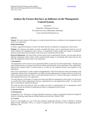 Research Journal of Finance and Accounting                                                     www.iiste.org
ISSN 2222-1697 (Paper) ISSN 2222-2847 (Online)
Vol 2, No 3, 2011




    Analyze the Factors that have an Influence on the Management
                           Control System.
                                                       Sana Batool
                                          Department of Management Sciences
                                   The Islamia University of Bahawalpur, Bahawalpur
                                           E-mail: Sana.batool53@hotmail.com


Abstract:
Purpose- The main intention of this paper is to study the factors that have an influence on the management control
system in an organization
Design/Methodology:
A model is supported by literature to observe the factors that have an influence on management control system.
Findings- The literature and number of studies concluded that factors such as organizational structure, size and
culture influence the management control system. As organization structure change from organic to mechanistic
structure control system will also change, in the same way as centralized control system.
Research Implications: The study focuses on three factors such as organizational structure, size and culture that are
affecting management control system .Future research should engage in investigating other factors that can also
affect the management control system in the organization.
1. Introduction:
 The management control system in every organization defines as processes by which organizational managers give
surety that possessions are acquired and used successfully and proficiently in the achievement of the organization’s
objective.The accepted results of control system as a whole are the continued existence and expansion of the
organization.
Aim of every organization is to plan, organize and appropriately control all the processes, plans and strategies in the
organization. Success factor of organizations are hidden in proper implementing of strategy and then cross check the
results with desired results and if there is some gaps between them try to overcome those gaps .controlling is the
most important function in every organization.
 The main objective of this paper is to analyse the factors that affect the management control system. For this reason
we consider three factors organizational structure, organizational size and organizational culture. To analyse these
factors we develop the model from literature.
This study has three sub objectives; these are analysis the affect of organizational size on management control
system, to examine the influence of organizational culture on management control system.
2. Literature Review
2.1 Management:
 Management is the “the process of using organization resources to achieve organizational objectives through the
functions of planning, organizing and staffing, leading, and controlling” (DuBrin, 2000)
2.2. Control:
Control is well thought-out as one of the most important management function. Control is defined as “keeping
things on track” (Merchant, 1985, p. 1), control is recognized as “the final function in the management process”
(Merchant, 1985)



                                                         48
 