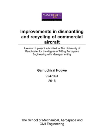 Improvements in dismantling
and recycling of commercial
aircraft
A research project submitted to The University of
Manchester for the degree of MEng Aerospace
Engineering with Management by
Gamuchirai Hogwe
9247094
2016
The School of Mechanical, Aerospace and
Civil Engineering
 