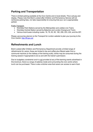 Parking and Transportation
There is limited parking available at the Civic Centre and in local streets. This is all pay and
display. Please note that Brent Looked after Children and Permanency Service will not
reimburse parking fees, nor take responsibility for ensuring that your car is appropriately
parked.
Public Transport:
 Wembley Park Stations served by the Metropolitan and Jubilee Line Trains
 Wembley Central Station served by Bakerloo and London Overground Trains
 Various local buses including routes: 18, 79, 83, 92, 182, 206, 223, 224, and the 297.
Please use journey planner on the Transport for London website to plan your journey to the
Civic Centre: http://tfl.gov.uk/
Refreshments and Lunch
Brent Looked after Children and Permanency Department provide a limited range of
refreshments for carers; these are limited to tea and coffee plus filtered water from a
communal machine (in the hallway of the training suite), drinks may be consumed during the
training session if appropriate to do so and with the trainer’s permission.
Due to budgetary constraints lunch is not provided at any of the learning events advertised in
this brochure, there is a range of eateries inside and surrounding the civic centre where
lunch can be purchased. There is also a kitchen area that carers can access to warm food.
 