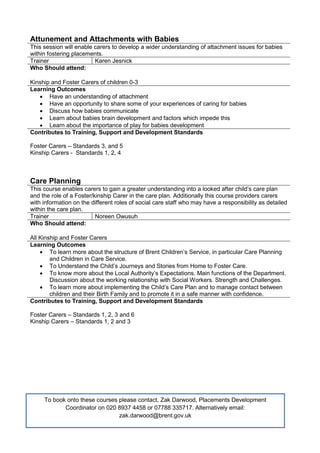 Attunement and Attachments with Babies
This session will enable carers to develop a wider understanding of attachment issues for babies
within fostering placements.
Trainer Karen Jesnick
Who Should attend:
Kinship and Foster Carers of children 0-3
Learning Outcomes
 Have an understanding of attachment
 Have an opportunity to share some of your experiences of caring for babies
 Discuss how babies communicate
 Learn about babies brain development and factors which impede this
 Learn about the importance of play for babies development
Contributes to Training, Support and Development Standards
Foster Carers – Standards 3, and 5
Kinship Carers - Standards 1, 2, 4
Care Planning
This course enables carers to gain a greater understanding into a looked after child’s care plan
and the role of a Foster/kinship Carer in the care plan. Additionally this course providers carers
with information on the different roles of social care staff who may have a responsibility as detailed
within the care plan.
Trainer Noreen Owusuh
Who Should attend:
All Kinship and Foster Carers
Learning Outcomes
 To learn more about the structure of Brent Children’s Service, in particular Care Planning
and Children in Care Service.
 To Understand the Child’s Journeys and Stories from Home to Foster Care.
 To know more about the Local Authority’s Expectations. Main functions of the Department.
Discussion about the working relationship with Social Workers. Strength and Challenges.
 To learn more about implementing the Child’s Care Plan and to manage contact between
children and their Birth Family and to promote it in a safe manner with confidence.
Contributes to Training, Support and Development Standards
Foster Carers – Standards 1, 2, 3 and 6
Kinship Carers – Standards 1, 2 and 3
To book onto these courses please contact, Zak Darwood, Placements Development
Coordinator on 020 8937 4458 or 07788 335717. Alternatively email:
zak.darwood@brent.gov.uk
 