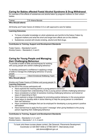 Caring for Babies affected Foetal Alcohol Syndrome & Drug Withdrawal
An overview of the effects of substances and alcohol taken by pregnant mothers on their unborn
babies.
Trainer Dr Arlene Boroda
Who Should attend:
All Kinship and Foster Carers of children 0-3 or with approval to care for babies
Learning Outcomes
 To have a broader knowledge on what substances are harmful to the foetus if taken by
pregnant mothers and what the short and longer term effects are on the children.
 Substances covered will include smoking, alcohol and illicit drugs.
Contributes to Training, Support and Development Standards
Foster Carers – Standards 5 and 6
Kinship Carers – Standards 2, 4 and 5
Caring for Young People and Managing
their Challenging Behaviour
To provide a toolkit of skills and techniques for working
with young people who exhibit challenging behaviour
To develop participant’s confidence in applying a range
of skills to manage the challenging behaviour of young
people.
Trainer Brent Emotional Wellbeing Team
Who Should attend:
Kinship and Foster Carers of Children and young people 5+
Learning Outcomes
By the end of the course participants will:
 Have explored the meaning behind a young person’s behaviour
 Have increased their understanding of why a young person exhibits challenging behaviour
 Have considered a number of scenarios involving challenging behaviour and looked at
ways of responding to them
 Have explored a range of strategies for promoting positive behaviour in the young person
 Have begun to develop skills in active listening to help the young person to understand
their own behaviour
 Have considered strategies that can be employed for developing a young person’s positive
self-esteem
 Have learned how to apply the four-point ‘I message’ when giving feedback to the young
person regarding their challenging behaviour
Contributes to Training, Support and Development Standards
Foster Carers – Standards 3, 4, 5, and 7
Kinship Carers – Standards 1, 2, 3, 4 and 5
To book onto these courses please contact, Zak Darwood, Placements Development
Coordinator on 020 8937 4458 or 07788 335717. Alternatively email:
zak.darwood@brent.gov.uk
 