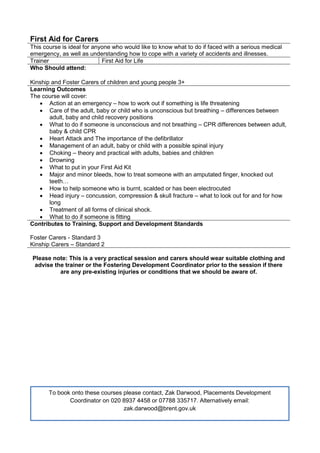 First Aid for Carers
This course is ideal for anyone who would like to know what to do if faced with a serious medical
emergency, as well as understanding how to cope with a variety of accidents and illnesses.
Trainer First Aid for Life
Who Should attend:
Kinship and Foster Carers of children and young people 3+
Learning Outcomes
The course will cover:
 Action at an emergency – how to work out if something is life threatening
 Care of the adult, baby or child who is unconscious but breathing – differences between
adult, baby and child recovery positions
 What to do if someone is unconscious and not breathing – CPR differences between adult,
baby & child CPR
 Heart Attack and The importance of the defibrillator
 Management of an adult, baby or child with a possible spinal injury
 Choking – theory and practical with adults, babies and children
 Drowning
 What to put in your First Aid Kit
 Major and minor bleeds, how to treat someone with an amputated finger, knocked out
teeth…
 How to help someone who is burnt, scalded or has been electrocuted
 Head injury – concussion, compression & skull fracture – what to look out for and for how
long
 Treatment of all forms of clinical shock.
 What to do if someone is fitting
Contributes to Training, Support and Development Standards
Foster Carers - Standard 3
Kinship Carers – Standard 2
Please note: This is a very practical session and carers should wear suitable clothing and
advise the trainer or the Fostering Development Coordinator prior to the session if there
are any pre-existing injuries or conditions that we should be aware of.
To book onto these courses please contact, Zak Darwood, Placements Development
Coordinator on 020 8937 4458 or 07788 335717. Alternatively email:
zak.darwood@brent.gov.uk
 