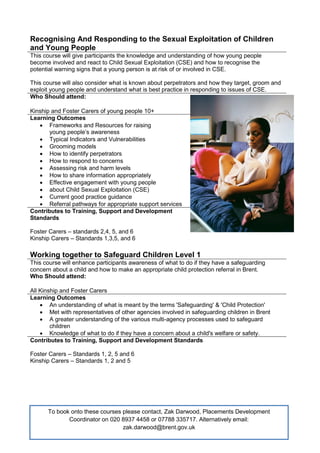 Recognising And Responding to the Sexual Exploitation of Children
and Young People
This course will give participants the knowledge and understanding of how young people
become involved and react to Child Sexual Exploitation (CSE) and how to recognise the
potential warning signs that a young person is at risk of or involved in CSE.
This course will also consider what is known about perpetrators and how they target, groom and
exploit young people and understand what is best practice in responding to issues of CSE.
Who Should attend:
Kinship and Foster Carers of young people 10+
Learning Outcomes
 Frameworks and Resources for raising
young people’s awareness
 Typical Indicators and Vulnerabilities
 Grooming models
 How to identify perpetrators
 How to respond to concerns
 Assessing risk and harm levels
 How to share information appropriately
 Effective engagement with young people
 about Child Sexual Exploitation (CSE)
 Current good practice guidance
 Referral pathways for appropriate support services
Contributes to Training, Support and Development
Standards
Foster Carers – standards 2,4, 5, and 6
Kinship Carers – Standards 1,3,5, and 6
Working together to Safeguard Children Level 1
This course will enhance participants awareness of what to do if they have a safeguarding
concern about a child and how to make an appropriate child protection referral in Brent.
Who Should attend:
All Kinship and Foster Carers
Learning Outcomes
 An understanding of what is meant by the terms 'Safeguarding' & 'Child Protection'
 Met with representatives of other agencies involved in safeguarding children in Brent
 A greater understanding of the various multi-agency processes used to safeguard
children
 Knowledge of what to do if they have a concern about a child's welfare or safety.
Contributes to Training, Support and Development Standards
Foster Carers – Standards 1, 2, 5 and 6
Kinship Carers – Standards 1, 2 and 5
To book onto these courses please contact, Zak Darwood, Placements Development
Coordinator on 020 8937 4458 or 07788 335717. Alternatively email:
zak.darwood@brent.gov.uk
 
